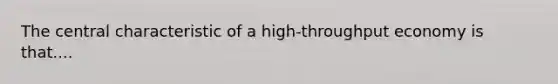 The central characteristic of a high-throughput economy is that....