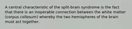 A central characteristic of the split-brain syndrome is the fact that there is an inoperable connection between the white matter (corpus collosum) whereby the two hemispheres of the brain must act together.