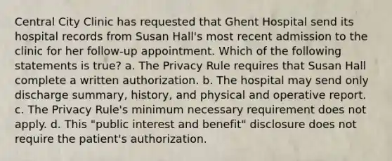 Central City Clinic has requested that Ghent Hospital send its hospital records from Susan Hall's most recent admission to the clinic for her follow-up appointment. Which of the following statements is true? a. The Privacy Rule requires that Susan Hall complete a written authorization. b. The hospital may send only discharge summary, history, and physical and operative report. c. The Privacy Rule's minimum necessary requirement does not apply. d. This "public interest and benefit" disclosure does not require the patient's authorization.