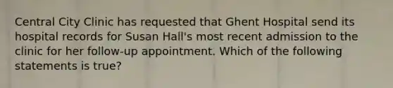 Central City Clinic has requested that Ghent Hospital send its hospital records for Susan Hall's most recent admission to the clinic for her follow-up appointment. Which of the following statements is true?