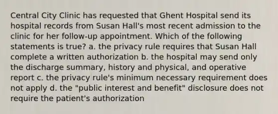 Central City Clinic has requested that Ghent Hospital send its hospital records from Susan Hall's most recent admission to the clinic for her follow-up appointment. Which of the following statements is true? a. the privacy rule requires that Susan Hall complete a written authorization b. the hospital may send only the discharge summary, history and physical, and operative report c. the privacy rule's minimum necessary requirement does not apply d. the "public interest and benefit" disclosure does not require the patient's authorization