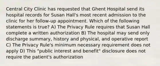 Central City Clinic has requested that Ghent Hospital send its hospital records for Susan Hall's most recent admission to the clinic for her follow-up appointment. Which of the following statements is true? A) The Privacy Rule requires that Susan Hall complete a written authorization B) The hospital may send only discharge summary, history and physical, and operative report C) The Privacy Rule's minimum necessary requirement does not apply D) This "public interest and benefit" disclosure does not require the patient's authorization