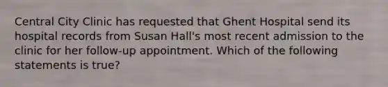 Central City Clinic has requested that Ghent Hospital send its hospital records from Susan Hall's most recent admission to the clinic for her follow-up appointment. Which of the following statements is true?