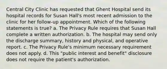 Central City Clinic has requested that Ghent Hospital send its hospital records for Susan Hall's most recent admission to the clinic for her follow-up appointment. Which of the following statements is true? a. The Privacy Rule requires that Susan Hall complete a written authorization. b. The hospital may send only the discharge summary, history and physical, and operative report. c. The Privacy Rule's minimum necessary requirement does not apply. d. This "public interest and benefit" disclosure does not require the patient's authorization.