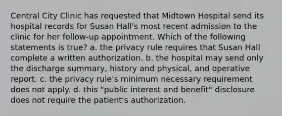 Central City Clinic has requested that Midtown Hospital send its hospital records for Susan Hall's most recent admission to the clinic for her follow-up appointment. Which of the following statements is true? a. the privacy rule requires that Susan Hall complete a written authorization. b. the hospital may send only the discharge summary, history and physical, and operative report. c. the privacy rule's minimum necessary requirement does not apply. d. this "public interest and benefit" disclosure does not require the patient's authorization.