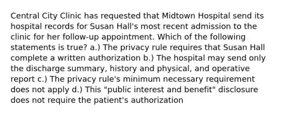 Central City Clinic has requested that Midtown Hospital send its hospital records for Susan Hall's most recent admission to the clinic for her follow-up appointment. Which of the following statements is true? a.) The privacy rule requires that Susan Hall complete a written authorization b.) The hospital may send only the discharge summary, history and physical, and operative report c.) The privacy rule's minimum necessary requirement does not apply d.) This "public interest and benefit" disclosure does not require the patient's authorization