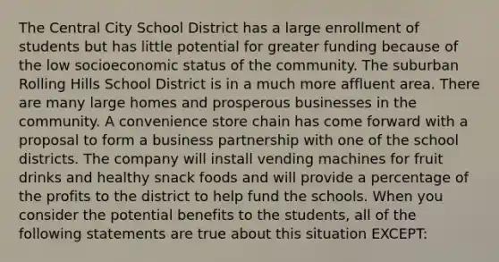 The Central City School District has a large enrollment of students but has little potential for greater funding because of the low socioeconomic status of the community. The suburban Rolling Hills School District is in a much more affluent area. There are many large homes and prosperous businesses in the community. A convenience store chain has come forward with a proposal to form a business partnership with one of the school districts. The company will install vending machines for fruit drinks and healthy snack foods and will provide a percentage of the profits to the district to help fund the schools. When you consider the potential benefits to the students, all of the following statements are true about this situation EXCEPT: