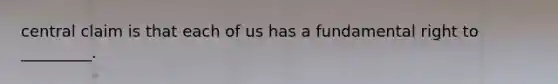 central claim is that each of us has a fundamental right to _________.