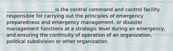 ____________________is the central command and control facility responsible for carrying out the principles of emergency preparedness and emergency management, or disaster management functions at a strategic level during an emergency, and ensuring the continuity of operation of an organization, political subdivision or other organization.