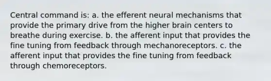 Central command is: a. the efferent neural mechanisms that provide the primary drive from the higher brain centers to breathe during exercise. b. the afferent input that provides the fine tuning from feedback through mechanoreceptors. c. the afferent input that provides the fine tuning from feedback through chemoreceptors.