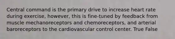 Central command is the primary drive to increase heart rate during exercise, however, this is fine-tuned by feedback from muscle mechanoreceptors and chemoreceptors, and arterial baroreceptors to the cardiovascular control center. True False