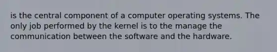 is the central component of a computer operating systems. The only job performed by the kernel is to the manage the communication between the software and the hardware.