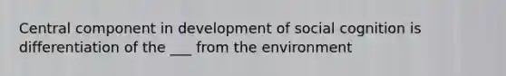 Central component in development of social cognition is differentiation of the ___ from the environment