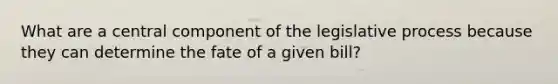 What are a central component of the legislative process because they can determine the fate of a given bill?