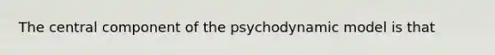 The central component of the psychodynamic model is that