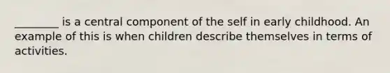 ________ is a central component of the self in early childhood. An example of this is when children describe themselves in terms of activities.