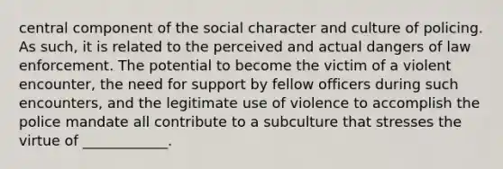 central component of the social character and culture of policing. As such, it is related to the perceived and actual dangers of law enforcement. The potential to become the victim of a violent encounter, the need for support by fellow officers during such encounters, and the legitimate use of violence to accomplish the police mandate all contribute to a subculture that stresses the virtue of ____________.