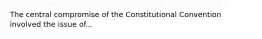 The central compromise of the Constitutional Convention involved the issue of...