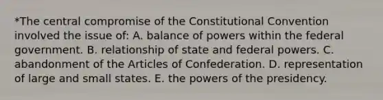 *The central compromise of the Constitutional Convention involved the issue of: A. balance of powers within the federal government. B. relationship of state and federal powers. C. abandonment of the Articles of Confederation. D. representation of large and small states. E. the powers of the presidency.