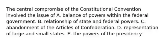 The central compromise of the Constitutional Convention involved the issue of A. balance of powers within the federal government. B. relationship of state and federal powers. C. abandonment of the Articles of Confederation. D. representation of large and small states. E. the powers of the presidency.