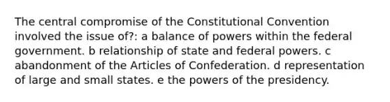 The central compromise of the Constitutional Convention involved the issue of?: a balance of powers within the federal government. b relationship of state and federal powers. c abandonment of the Articles of Confederation. d representation of large and small states. e the powers of the presidency.