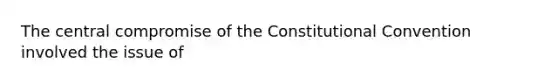 The central compromise of the Constitutional Convention involved the issue of