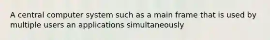 A central computer system such as a main frame that is used by multiple users an applications simultaneously
