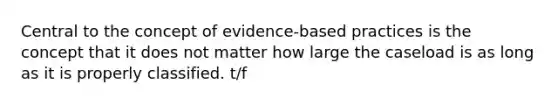 Central to the concept of evidence-based practices is the concept that it does not matter how large the caseload is as long as it is properly classified. t/f