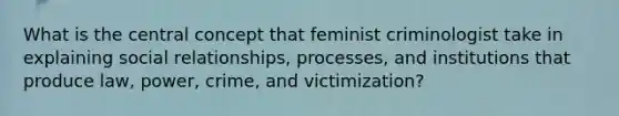 What is the central concept that feminist criminologist take in explaining social relationships, processes, and institutions that produce law, power, crime, and victimization?