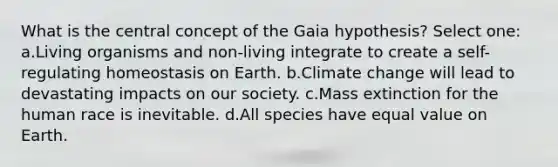 What is the central concept of the Gaia hypothesis? Select one: a.Living organisms and non-living integrate to create a self-regulating homeostasis on Earth. b.Climate change will lead to devastating impacts on our society. c.Mass extinction for the human race is inevitable. d.All species have equal value on Earth.