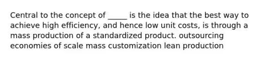 Central to the concept of _____ is the idea that the best way to achieve high efficiency, and hence low unit costs, is through a mass production of a standardized product. outsourcing economies of scale mass customization lean production