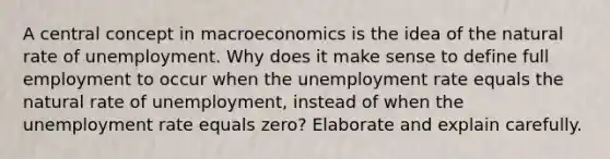 A central concept in macroeconomics is the idea of the natural rate of unemployment. Why does it make sense to define full employment to occur when the unemployment rate equals the natural rate of unemployment, instead of when the unemployment rate equals zero? Elaborate and explain carefully.