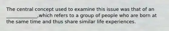 The central concept used to examine this issue was that of an _____________,which refers to a group of people who are born at the same time and thus share similar life experiences.