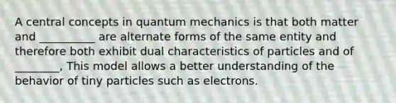 A central concepts in quantum mechanics is that both matter and __________ are alternate forms of the same entity and therefore both exhibit dual characteristics of particles and of ________, This model allows a better understanding of the behavior of tiny particles such as electrons.