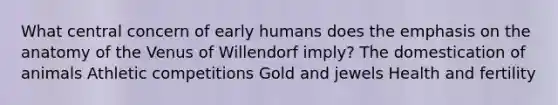 What central concern of early humans does the emphasis on the anatomy of the Venus of Willendorf imply? The domestication of animals Athletic competitions Gold and jewels Health and fertility