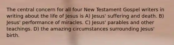 The central concern for all four New Testament Gospel writers in writing about the life of Jesus is A) Jesus' suffering and death. B) Jesus' performance of miracles. C) Jesus' parables and other teachings. D) the amazing circumstances surrounding Jesus' birth.