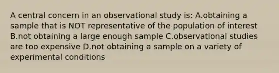 A central concern in an observational study is: A.obtaining a sample that is NOT representative of the population of interest B.not obtaining a large enough sample C.observational studies are too expensive D.not obtaining a sample on a variety of experimental conditions