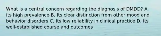 What is a central concern regarding the diagnosis of DMDD? A. Its high prevalence B. Its clear distinction from other mood and behavior disorders C. Its low reliability in clinical practice D. Its well-established course and outcomes