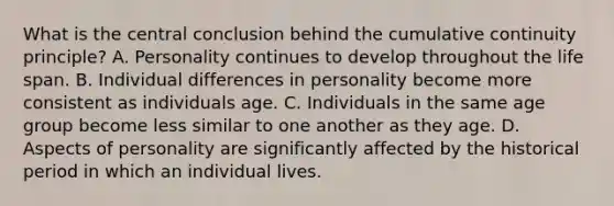 What is the central conclusion behind the cumulative continuity principle? A. Personality continues to develop throughout the life span. B. Individual differences in personality become more consistent as individuals age. C. Individuals in the same age group become less similar to one another as they age. D. Aspects of personality are significantly affected by the historical period in which an individual lives.