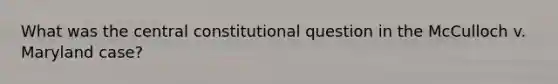 What was the central constitutional question in the McCulloch v. Maryland case?