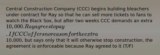 Central Construction Company (CCC) begins building bleachers under contract for Ray so that he can sell more tickets to fans to watch the Black Sox, but after two weeks CCC demands an extra 10,000. Ray agrees to pay. If CCC offers no reason for the extra10,000, but says only that it will otherwise stop construction, the agreement is enforceable because Ray agreed to it (T/F)