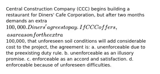 Central Construction Company (CCC) begins building a restaurant for Diners' Cafe Corporation, but after two months demands an extra 100,000. Diners' agrees to pay. If CCC offers, as a reason for the extra100,000, that unforeseen soil conditions will add considerable cost to the project, the agreement is: a. unenforceable due to the preexisting duty rule. b. unenforceable as an illusory promise. c. enforceable as an accord and satisfaction. d. enforceable because of unforeseen difficulties.