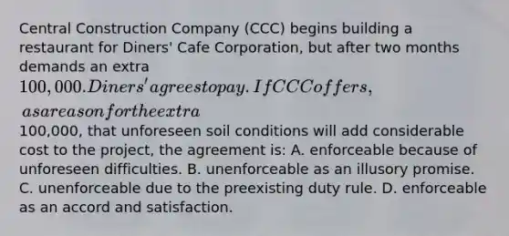 Central Construction Company (CCC) begins building a restaurant for Diners' Cafe Corporation, but after two months demands an extra 100,000. Diners' agrees to pay. If CCC offers, as a reason for the extra100,000, that unforeseen soil conditions will add considerable cost to the project, the agreement is: A. enforceable because of unforeseen difficulties. B. unenforceable as an illusory promise. C. unenforceable due to the preexisting duty rule. D. enforceable as an accord and satisfaction.