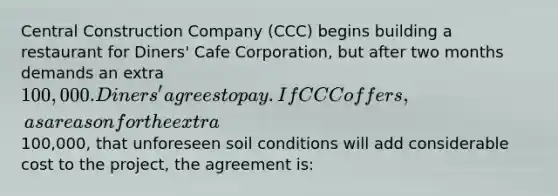 Central Construction Company (CCC) begins building a restaurant for Diners' Cafe Corporation, but after two months demands an extra 100,000. Diners' agrees to pay. If CCC offers, as a reason for the extra100,000, that unforeseen soil conditions will add considerable cost to the project, the agreement is: