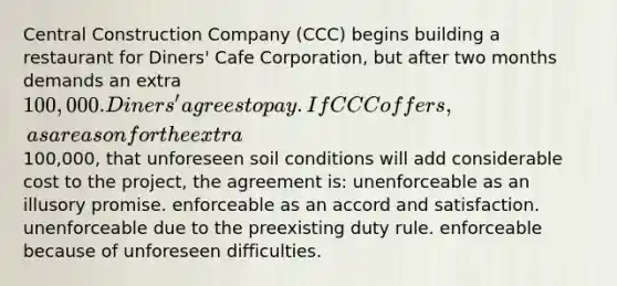 Central Construction Company (CCC) begins building a restaurant for Diners' Cafe Corporation, but after two months demands an extra 100,000. Diners' agrees to pay. If CCC offers, as a reason for the extra100,000, that unforeseen soil conditions will add considerable cost to the project, the agreement is: unenforceable as an illusory promise. enforceable as an accord and satisfaction. unenforceable due to the preexisting duty rule. enforceable because of unforeseen difficulties.