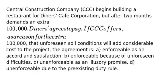 Central Construction Company (CCC) begins building a restaurant for Diners' Cafe Corporation, but after two months demands an extra 100,000. Diners' agrees to pay. If CCC offers, as a reason for the extra100,000, that unforeseen soil conditions will add considerable cost to the project, the agreement is: a) enforceable as an accord and satisfaction. b) enforceable because of unforeseen difficulties. c) unenforceable as an illusory promise. d) unenforceable due to the preexisting duty rule.