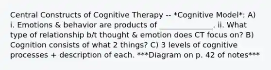 Central Constructs of Cognitive Therapy -- *Cognitive Model*: A) i. Emotions & behavior are products of ______________. ii. What type of relationship b/t thought & emotion does CT focus on? B) Cognition consists of what 2 things? C) 3 levels of cognitive processes + description of each. ***Diagram on p. 42 of notes***