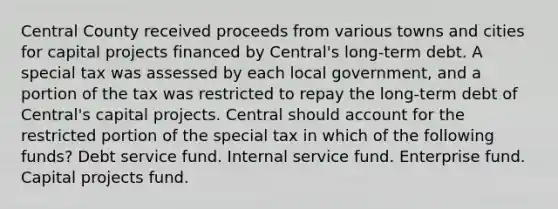 Central County received proceeds from various towns and cities for capital projects financed by Central's long-term debt. A special tax was assessed by each local government, and a portion of the tax was restricted to repay the long-term debt of Central's capital projects. Central should account for the restricted portion of the special tax in which of the following funds? Debt service fund. Internal service fund. Enterprise fund. Capital projects fund.