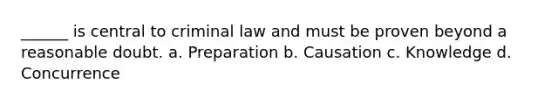 ______ is central to criminal law and must be proven beyond a reasonable doubt. a. Preparation b. Causation c. Knowledge d. Concurrence