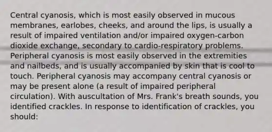 Central cyanosis, which is most easily observed in mucous membranes, earlobes, cheeks, and around the lips, is usually a result of impaired ventilation and/or impaired oxygen-carbon dioxide exchange, secondary to cardio-respiratory problems. Peripheral cyanosis is most easily observed in the extremities and nailbeds, and is usually accompanied by skin that is cool to touch. Peripheral cyanosis may accompany central cyanosis or may be present alone (a result of impaired peripheral circulation). With auscultation of Mrs. Frank's breath sounds, you identified crackles. In response to identification of crackles, you should: